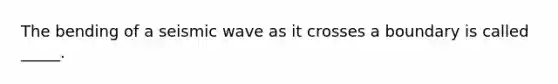 The bending of a seismic wave as it crosses a boundary is called _____.