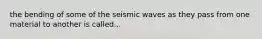 the bending of some of the seismic waves as they pass from one material to another is called...