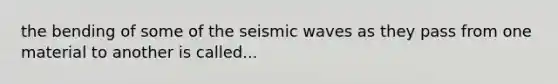 the bending of some of the seismic waves as they pass from one material to another is called...