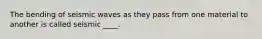 The bending of seismic waves as they pass from one material to another is called seismic ____.