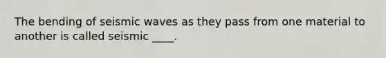 The bending of seismic waves as they pass from one material to another is called seismic ____.
