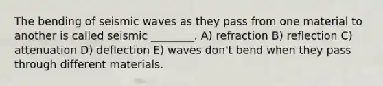 The bending of seismic waves as they pass from one material to another is called seismic ________. A) refraction B) reflection C) attenuation D) deflection E) waves don't bend when they pass through different materials.