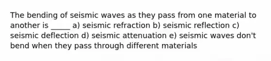 The bending of seismic waves as they pass from one material to another is _____ a) seismic refraction b) seismic reflection c) seismic deflection d) seismic attenuation e) seismic waves don't bend when they pass through different materials