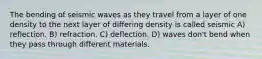 The bending of seismic waves as they travel from a layer of one density to the next layer of differing density is called seismic A) reflection. B) refraction. C) deflection. D) waves don't bend when they pass through different materials.