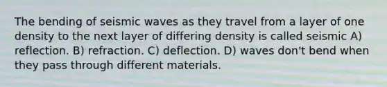 The bending of seismic waves as they travel from a layer of one density to the next layer of differing density is called seismic A) reflection. B) refraction. C) deflection. D) waves don't bend when they pass through different materials.