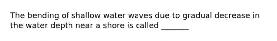 The bending of shallow water waves due to gradual decrease in the water depth near a shore is called _______