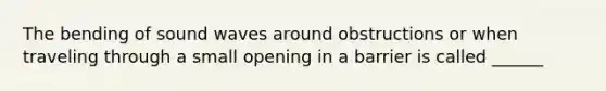 The bending of sound waves around obstructions or when traveling through a small opening in a barrier is called ______