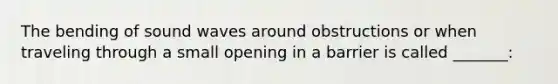 The bending of sound waves around obstructions or when traveling through a small opening in a barrier is called _______: