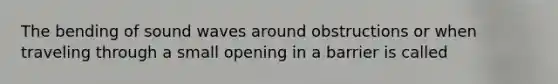 The bending of sound waves around obstructions or when traveling through a small opening in a barrier is called