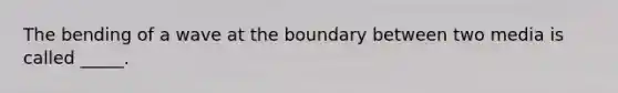 The bending of a wave at the boundary between two media is called _____.