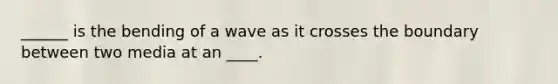 ______ is the bending of a wave as it crosses the boundary between two media at an ____.