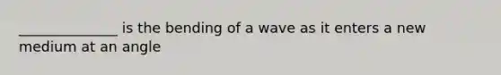 ______________ is the bending of a wave as it enters a new medium at an angle