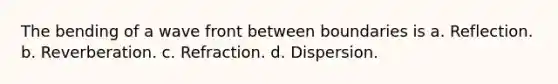 The bending of a wave front between boundaries is a. Reflection. b. Reverberation. c. Refraction. d. Dispersion.