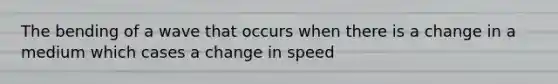 The bending of a wave that occurs when there is a change in a medium which cases a change in speed