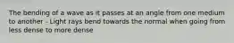 The bending of a wave as it passes at an angle from one medium to another - Light rays bend towards the normal when going from less dense to more dense