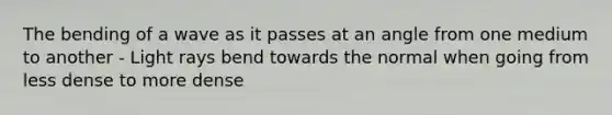 The bending of a wave as it passes at an angle from one medium to another - Light rays bend towards the normal when going from less dense to more dense