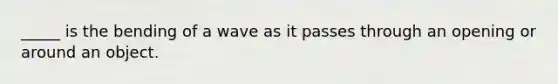 _____ is the bending of a wave as it passes through an opening or around an object.