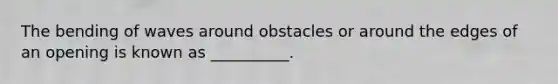 The bending of waves around obstacles or around the edges of an opening is known as __________.