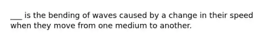 ___ is the bending of waves caused by a change in their speed when they move from one medium to another.