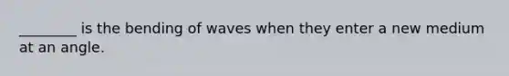 ________ is the bending of waves when they enter a new medium at an angle.