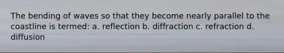 The bending of waves so that they become nearly parallel to the coastline is termed: a. reflection b. diffraction c. refraction d. diffusion