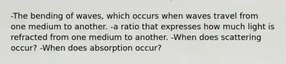 -The bending of waves, which occurs when waves travel from one medium to another. -a ratio that expresses how much light is refracted from one medium to another. -When does scattering occur? -When does absorption occur?