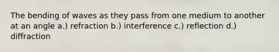 The bending of waves as they pass from one medium to another at an angle a.) refraction b.) interference c.) reflection d.) diffraction