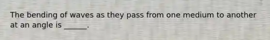 The bending of waves as they pass from one medium to another at an angle is ______.