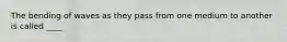 The bending of waves as they pass from one medium to another is called ____
