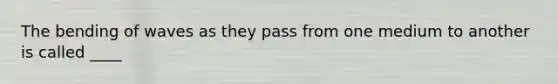 The bending of waves as they pass from one medium to another is called ____