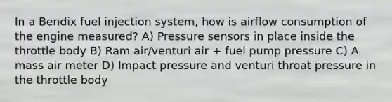 In a Bendix fuel injection system, how is airflow consumption of the engine measured? A) Pressure sensors in place inside the throttle body B) Ram air/venturi air + fuel pump pressure C) A mass air meter D) Impact pressure and venturi throat pressure in the throttle body