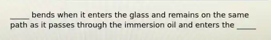 _____ bends when it enters the glass and remains on the same path as it passes through the immersion oil and enters the _____