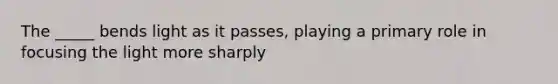 The _____ bends light as it passes, playing a primary role in focusing the light more sharply