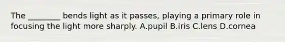 The ________ bends light as it passes, playing a primary role in focusing the light more sharply. A.pupil B.iris C.lens D.cornea