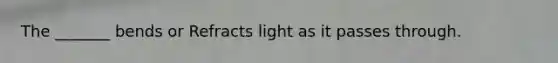 The _______ bends or Refracts light as it passes through.