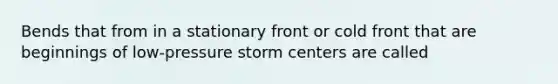 Bends that from in a stationary front or cold front that are beginnings of low-pressure storm centers are called