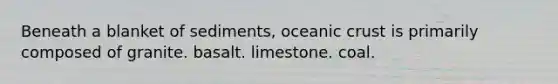 Beneath a blanket of sediments, oceanic crust is primarily composed of granite. basalt. limestone. coal.