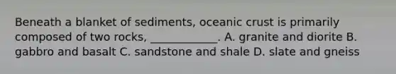 Beneath a blanket of sediments, oceanic crust is primarily composed of two rocks, ____________. A. granite and diorite B. gabbro and basalt C. sandstone and shale D. slate and gneiss