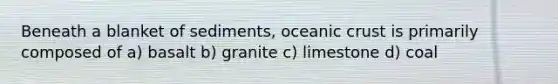 Beneath a blanket of sediments, oceanic crust is primarily composed of a) basalt b) granite c) limestone d) coal