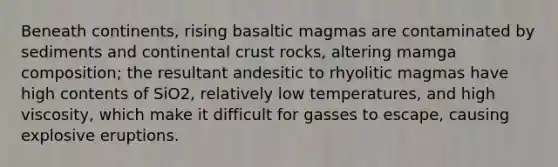 Beneath continents, rising basaltic magmas are contaminated by sediments and continental crust rocks, altering mamga composition; the resultant andesitic to rhyolitic magmas have high contents of SiO2, relatively low temperatures, and high viscosity, which make it difficult for gasses to escape, causing explosive eruptions.