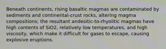 Beneath continents, rising basaltic magmas are contaminated by sediments and continental-crust rocks, altering magma compositions; the resultant andesitic-to-rhyolitic magmas have high contents of SiO2, relatively low temperatures, and high viscosity, which make it difficult for gases to escape, causing explosive eruptions.