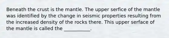 Beneath the crust is the mantle. The upper serfice of the mantle was identified by the change in seismic properties resulting from the increased density of the rocks there. This upper serface of the mantle is called the ___________.