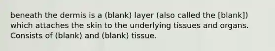 beneath the dermis is a (blank) layer (also called the [blank]) which attaches the skin to the underlying tissues and organs. Consists of (blank) and (blank) tissue.