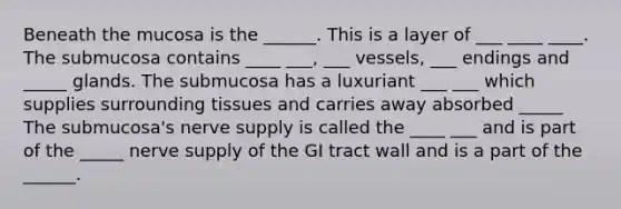 Beneath the mucosa is the ______. This is a layer of ___ ____ ____. The submucosa contains ____ ___, ___ vessels, ___ endings and _____ glands. The submucosa has a luxuriant ___ ___ which supplies surrounding tissues and carries away absorbed _____ The submucosa's nerve supply is called the ____ ___ and is part of the _____ nerve supply of the GI tract wall and is a part of the ______.