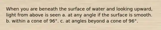 When you are beneath the surface of water and looking upward, light from above is seen a. at any angle if the surface is smooth. b. within a cone of 96°. c. at angles beyond a cone of 96°.