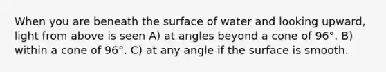 When you are beneath the surface of water and looking upward, light from above is seen A) at angles beyond a cone of 96°. B) within a cone of 96°. C) at any angle if the surface is smooth.