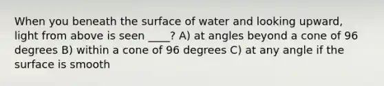 When you beneath the surface of water and looking upward, light from above is seen ____? A) at angles beyond a cone of 96 degrees B) within a cone of 96 degrees C) at any angle if the surface is smooth