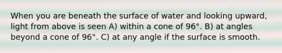 When you are beneath the surface of water and looking upward, light from above is seen A) within a cone of 96°. B) at angles beyond a cone of 96°. C) at any angle if the surface is smooth.