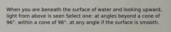 When you are beneath the surface of water and looking upward, light from above is seen Select one: at angles beyond a cone of 96°. within a cone of 96°. at any angle if the surface is smooth.