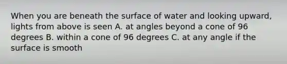 When you are beneath the surface of water and looking upward, lights from above is seen A. at angles beyond a cone of 96 degrees B. within a cone of 96 degrees C. at any angle if the surface is smooth